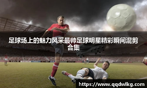足球场上的魅力风采最帅足球明星精彩瞬间混剪合集